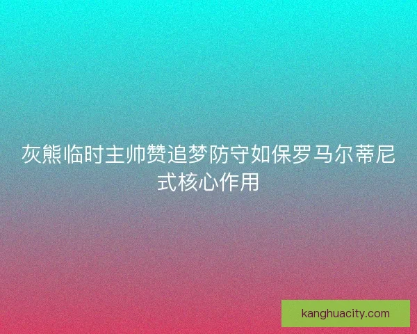 灰熊临时主帅赞追梦防守如保罗马尔蒂尼式核心作用