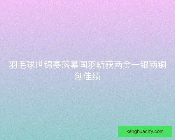 羽毛球世锦赛落幕国羽斩获两金一银两铜创佳绩