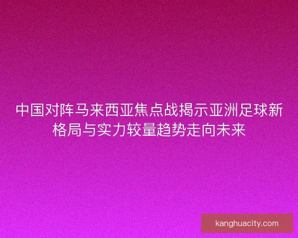 中国对阵马来西亚焦点战揭示亚洲足球新格局与实力较量趋势走向未来 中国对阵马来西亚焦点战揭示亚洲足球新格局与实力较量趋势走向未来