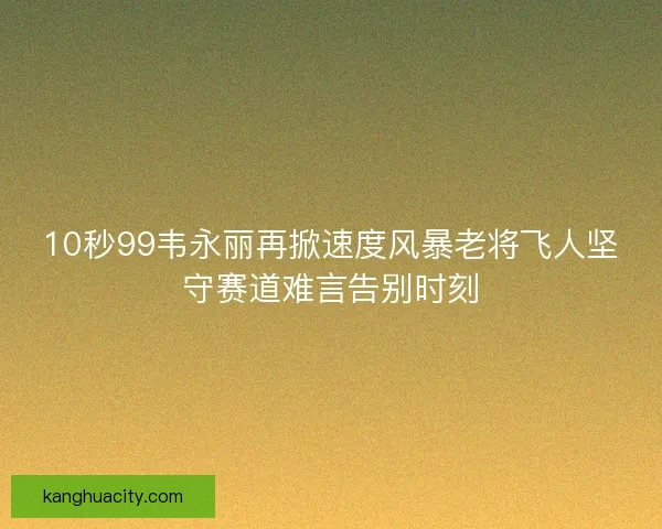 10秒99韦永丽再掀速度风暴老将飞人坚守赛道难言告别时刻