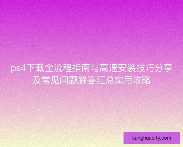 ps4下载全流程指南与高速安装技巧分享及常见问题解答汇总实用攻略