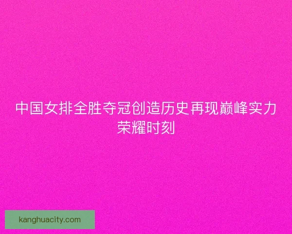 中国女排全胜夺冠创造历史再现巅峰实力荣耀时刻