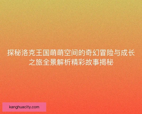 探秘洛克王国萌萌空间的奇幻冒险与成长之旅全景解析精彩故事揭秘