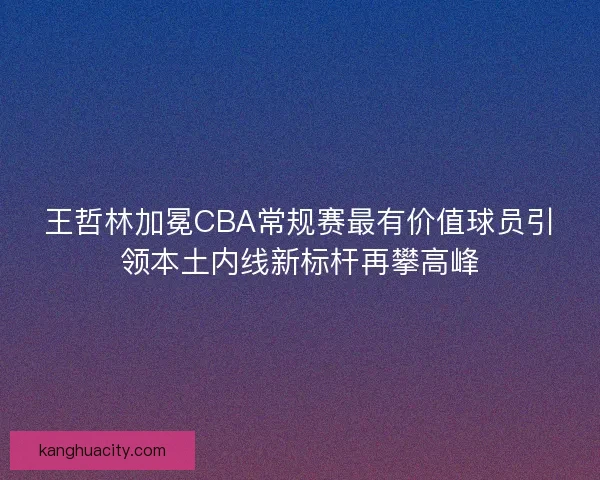 王哲林加冕CBA常规赛最有价值球员引领本土内线新标杆再攀高峰
