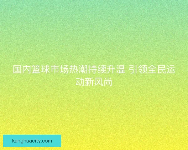 国内篮球市场热潮持续升温 引领全民运动新风尚