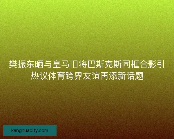 樊振东晒与皇马旧将巴斯克斯同框合影引热议体育跨界友谊再添新话题