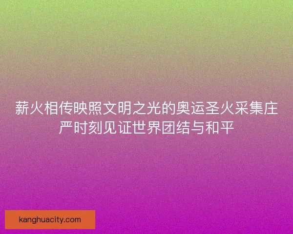 薪火相传映照文明之光的奥运圣火采集庄严时刻见证世界团结与和平
