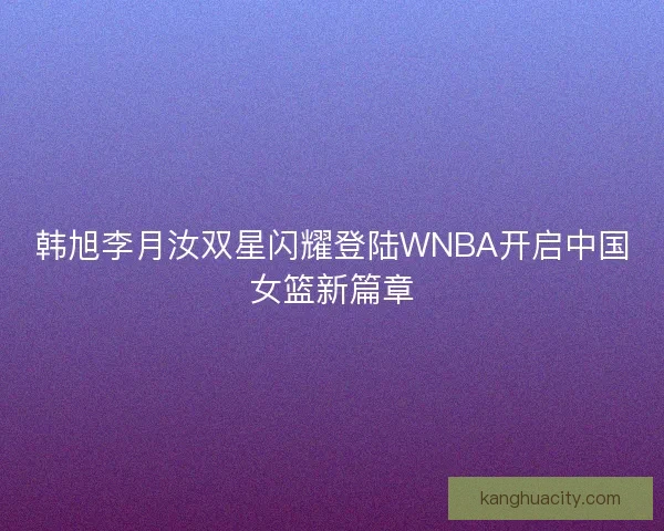 韩旭李月汝双星闪耀登陆WNBA开启中国女篮新篇章 韩旭李月汝双星闪耀登陆WNBA开启中国女篮新篇章