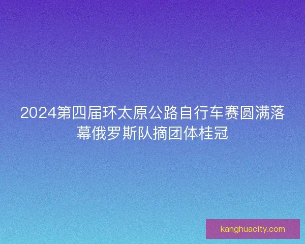 2024第四届环太原公路自行车赛圆满落幕俄罗斯队摘团体桂冠