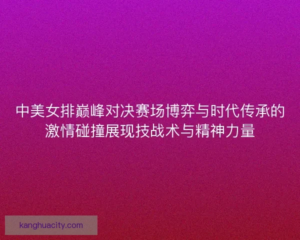中美女排巅峰对决赛场博弈与时代传承的激情碰撞展现技战术与精神力量