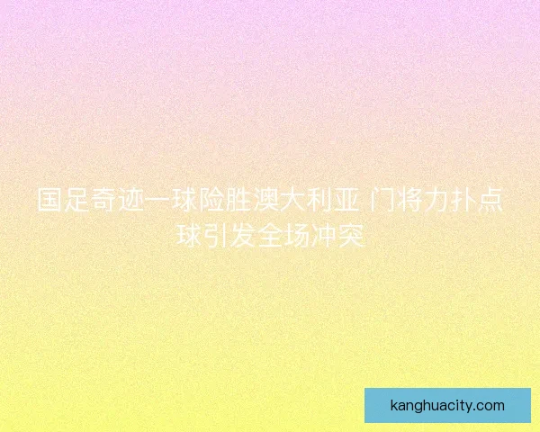 国足奇迹一球险胜澳大利亚 门将力扑点球引发全场冲突