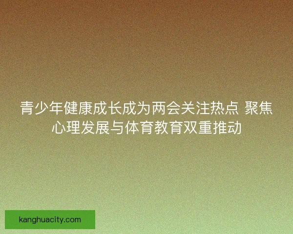 青少年健康成长成为两会关注热点 聚焦心理发展与体育教育双重推动