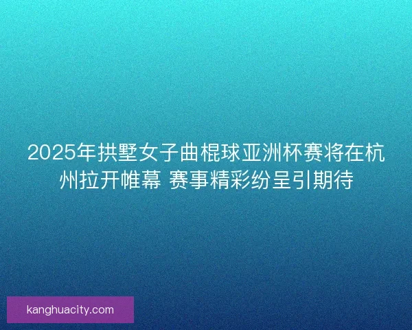 2025年拱墅女子曲棍球亚洲杯赛将在杭州拉开帷幕 赛事精彩纷呈引期待