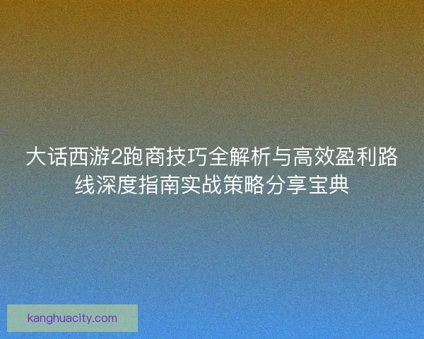 大话西游2跑商技巧全解析与高效盈利路线深度指南实战策略分享宝典 大话西游2跑商技巧全解析与高效盈利路线深度指南实战策略分享宝典