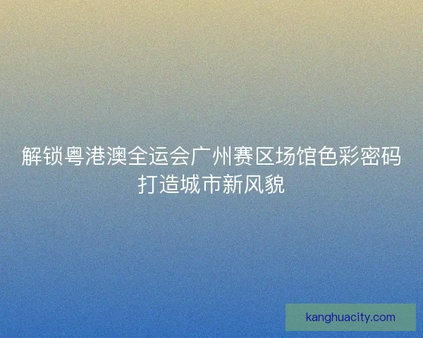 解锁粤港澳全运会广州赛区场馆色彩密码打造城市新风貌