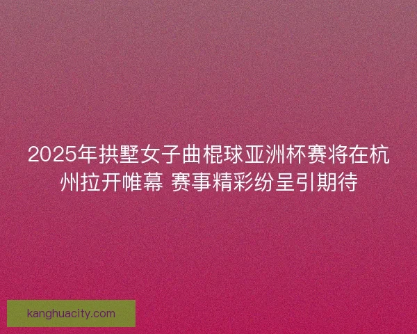2025年拱墅女子曲棍球亚洲杯赛将在杭州拉开帷幕 赛事精彩纷呈引期待