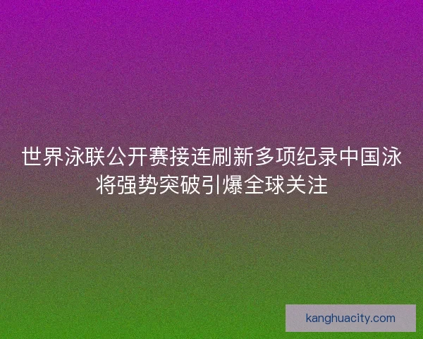 世界泳联公开赛接连刷新多项纪录中国泳将强势突破引爆全球关注