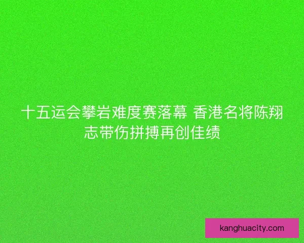 十五运会攀岩难度赛落幕 香港名将陈翔志带伤拼搏再创佳绩 十五运会攀岩难度赛落幕 香港名将陈翔志带伤拼搏再创佳绩