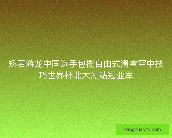 矫若游龙中国选手包揽自由式滑雪空中技巧世界杯北大湖站冠亚军 矫若游龙中国选手包揽自由式滑雪空中技巧世界杯北大湖站冠亚军