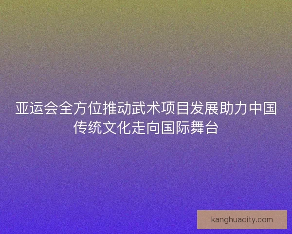 亚运会全方位推动武术项目发展助力中国传统文化走向国际舞台